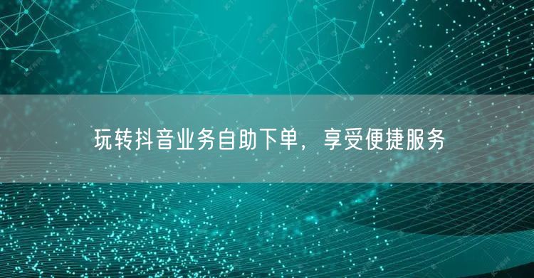 玩转抖音业务自助下单，享受便捷服务