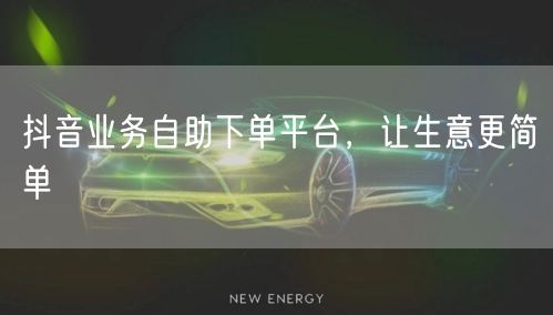 抖音业务自助下单平台，让生意更简单
