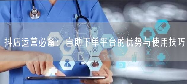 抖店运营必备：自助下单平台的优势与使用技巧