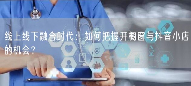 线上线下融合时代：如何把握开橱窗与抖音小店的机会？