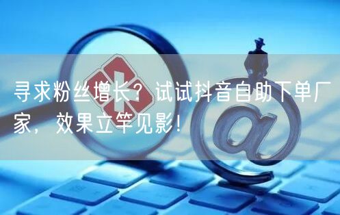 寻求粉丝增长？试试抖音自助下单厂家，效果立竿见影！