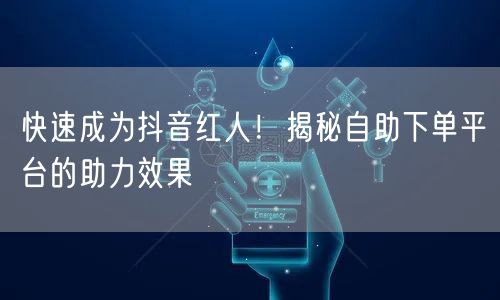 快速成为抖音红人！揭秘自助下单平台的助力效果