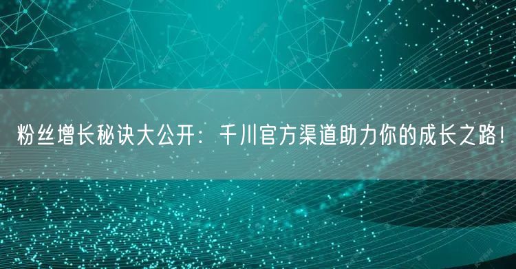 粉丝增长秘诀大公开：千川官方渠道助力你的成长之路！