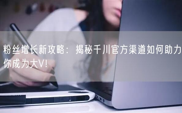 粉丝增长新攻略：揭秘千川官方渠道如何助力你成为大V！