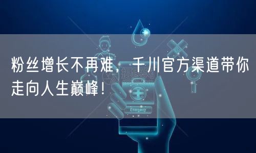 粉丝增长不再难，千川官方渠道带你走向人生巅峰！