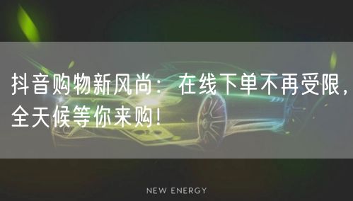 抖音购物新风尚：在线下单不再受限，全天候等你来购！