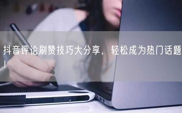 抖音评论刷赞技巧大分享，轻松成为热门话题