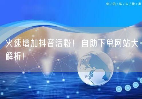 火速增加抖音活粉!自助下单网站大解析!