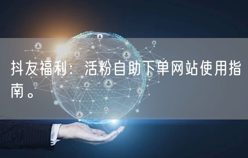 抖友福利：活粉自助下单网站使用指南。