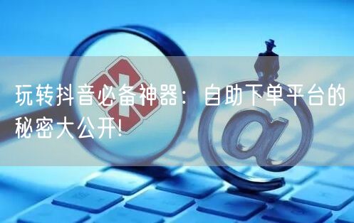 玩转抖音必备神器：自助下单平台的秘密大公开!