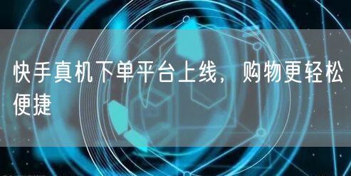 快手真机下单平台上线，购物更轻松便捷